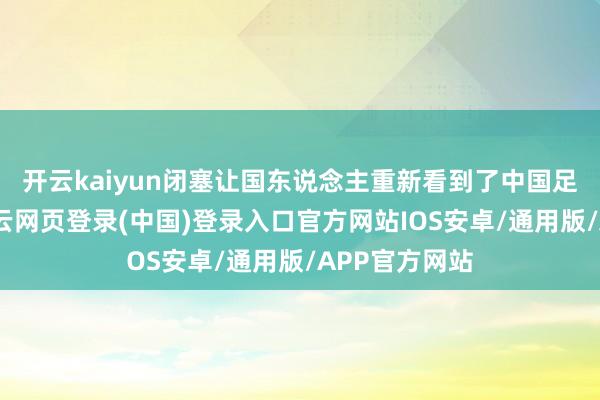 开云kaiyun闭塞让国东说念主重新看到了中国足球的改日-开云网页登录(中国)登录入口官方网站IOS安卓/通用版/APP官方网站