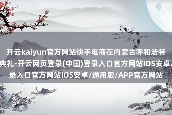 开云kaiyun官方网站快手电商在内蒙古呼和浩特举办“丰充中国”运转典礼-开云网页登录(中国)登录入口官方网站IOS安卓/通用版/APP官方网站